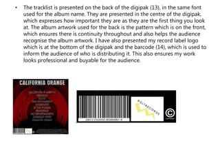 • The tracklist is presented on the back of the digipak (13), in the same font
used for the album name. They are presented in the centre of the digipak,
which expresses how important they are as they are the first thing you look
at. The album artwork used for the back is the pattern which is on the front,
which ensures there is continuity throughout and also helps the audience
recognise the album artwork. I have also presented my record label logo
which is at the bottom of the digipak and the barcode (14), which is used to
inform the audience of who is distributing it. This also ensures my work
looks professional and buyable for the audience.
 