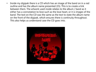 • Inside my digipak there is a CD which has an image of the band on in a red
outline and has the album name presented (15). This is to create a link
between them. The artwork used inside relates to the album / band as it
either has a connotation to love such as the love heart, or it is images of the
band. The text on the CD was the same as the text to state the album name
on the front of the digipak, which ensures there is continuity throughout.
This also helps us understand case the CD goes into.
 