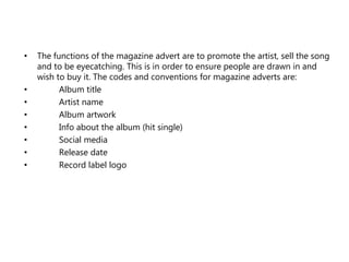 • The functions of the magazine advert are to promote the artist, sell the song
and to be eyecatching. This is in order to ensure people are drawn in and
wish to buy it. The codes and conventions for magazine adverts are:
• Album title
• Artist name
• Album artwork
• Info about the album (hit single)
• Social media
• Release date
• Record label logo
 