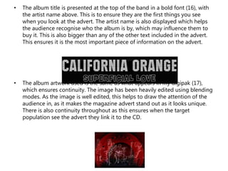 • The album title is presented at the top of the band in a bold font (16), with
the artist name above. This is to ensure they are the first things you see
when you look at the advert. The artist name is also displayed which helps
the audience recognise who the album is by, which may influence them to
buy it. This is also bigger than any of the other text included in the advert.
This ensures it is the most important piece of information on the advert.
• The album artwork used is the same as what appears in my digipak (17),
which ensures continuity. The image has been heavily edited using blending
modes. As the image is well edited, this helps to draw the attention of the
audience in, as it makes the magazine advert stand out as it looks unique.
There is also continuity throughout as this ensures when the target
population see the advert they link it to the CD.
 