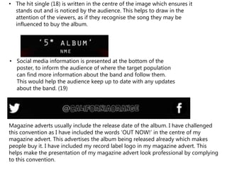• The hit single (18) is written in the centre of the image which ensures it
stands out and is noticed by the audience. This helps to draw in the
attention of the viewers, as if they recognise the song they may be
influenced to buy the album.
• Social media information is presented at the bottom of the
poster, to inform the audience of where the target population
can find more information about the band and follow them.
This would help the audience keep up to date with any updates
about the band. (19)
Magazine adverts usually include the release date of the album. I have challenged
this convention as I have included the words ‘OUT NOW!’ in the centre of my
magazine advert. This advertises the album being released already which makes
people buy it. I have included my record label logo in my magazine advert. This
helps make the presentation of my magazine advert look professional by complying
to this convention.
 