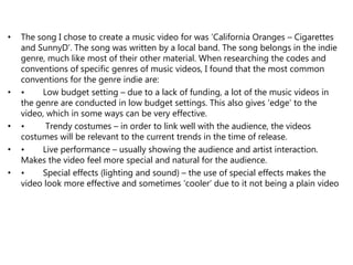 • The song I chose to create a music video for was ‘California Oranges – Cigarettes
and SunnyD’. The song was written by a local band. The song belongs in the indie
genre, much like most of their other material. When researching the codes and
conventions of specific genres of music videos, I found that the most common
conventions for the genre indie are:
• • Low budget setting – due to a lack of funding, a lot of the music videos in
the genre are conducted in low budget settings. This also gives ‘edge’ to the
video, which in some ways can be very effective.
• • Trendy costumes – in order to link well with the audience, the videos
costumes will be relevant to the current trends in the time of release.
• • Live performance – usually showing the audience and artist interaction.
Makes the video feel more special and natural for the audience.
• • Special effects (lighting and sound) – the use of special effects makes the
video look more effective and sometimes ‘cooler’ due to it not being a plain video
 