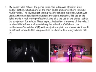 • My music video follows the genre Indie. The video was filmed in a low
budget setting, which is one of the main codes and conventions for indie
music videos. The low budget setting was my schools main hall, which was
used as the main location throughout the video. However, the use of the
lights made it look more professional, and also the use of the props such as
the equipment for a show. These aspects helped set the scene of the video. I
received this influence after watching the video for ‘Catfish and the
bottlemens – Soundcheck’ (1) as it was just in a plain warehouse. As it would
be difficult for me to film in a place like this I chose to use my schools hall.
(2)
 