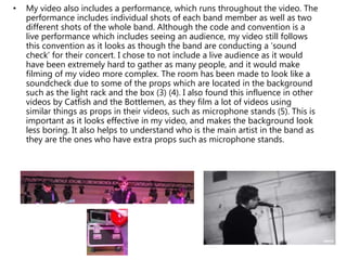 • My video also includes a performance, which runs throughout the video. The
performance includes individual shots of each band member as well as two
different shots of the whole band. Although the code and convention is a
live performance which includes seeing an audience, my video still follows
this convention as it looks as though the band are conducting a ‘sound
check’ for their concert. I chose to not include a live audience as it would
have been extremely hard to gather as many people, and it would make
filming of my video more complex. The room has been made to look like a
soundcheck due to some of the props which are located in the background
such as the light rack and the box (3) (4). I also found this influence in other
videos by Catfish and the Bottlemen, as they film a lot of videos using
similar things as props in their videos, such as microphone stands (5). This is
important as it looks effective in my video, and makes the background look
less boring. It also helps to understand who is the main artist in the band as
they are the ones who have extra props such as microphone stands.
 