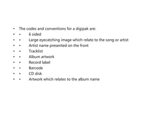 • The codes and conventions for a digipak are:
• • 6 sided
• • Large eyecatching image which relate to the song or artist
• • Artist name presented on the front
• • Tracklist
• • Album artwork
• • Record label
• • Barcode
• • CD disk
• • Artwork which relates to the album name
 
