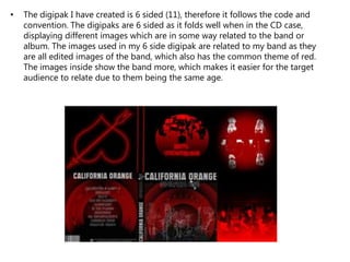 • The digipak I have created is 6 sided (11), therefore it follows the code and
convention. The digipaks are 6 sided as it folds well when in the CD case,
displaying different images which are in some way related to the band or
album. The images used in my 6 side digipak are related to my band as they
are all edited images of the band, which also has the common theme of red.
The images inside show the band more, which makes it easier for the target
audience to relate due to them being the same age.
 
