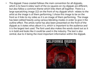 • The digipak I have created follows the main convention for all digipaks,
which is to have 6 sides/ each of the six squares on my digipak are different,
but also follow a common theme which links them all together. There is a
large eyecatching image (12) on the front of my digipak which relates to the
artist as the image is of them performing. I chose this image to be on the
front as it links to my video as it is an image of them performing. The image
has been edited heavily using various blending modes in order to give it the
outline effect. The artists name has also been presented on the front of the
digipak as it states whos album it is, which is important to the audience and
it is the largest text used. The font used also makes the words stand out as it
is in bold and looks like it could be used in the industry. The text is also
central, due to it being the most important information within the digipak.
 