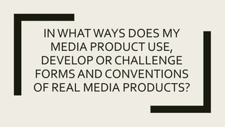 INWHATWAYS DOES MY
MEDIA PRODUCT USE,
DEVELOP OR CHALLENGE
FORMS AND CONVENTIONS
OF REAL MEDIA PRODUCTS?
 