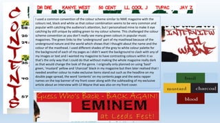 I used a common convention of the colour scheme similar to NME magazine with the
colours red, black and white as that colour combination seems to be very common and
popular with catching the audience’s attention, but I personalised mine to make it eye
catching by still unique by adding green to my colour scheme. This challenged the colour
scheme convention as you don’t really see many green colours in popular music
magazines. The green links to the ‘underground’ part of my masthead because of the
underground nature and the world which shows that I thought about the name and the
colour of the masthead. I used different shades of the grey to white colour palette for
the background of each of my pages as I didn’t want the background to clash with any of
my images or text and I wanted my magazine to have contrasting colours within it so
that’s the only way that I could do that without making the whole magazine really dark
as that would change the look of the genre. I originally only planned on using ‘basil’
green, ‘mustard’ yellow and ‘charcoal’ black in my magazine but then later realised that I
needed another colour to make exclusive items stand out such as the headline on my
double page spread, the word ‘contents’ on my contents page and the extra rapper
names on the top banner of my front cover along with the subheading of my exclusive
article about an interview with Lil Wayne that was also on my front cover.
 