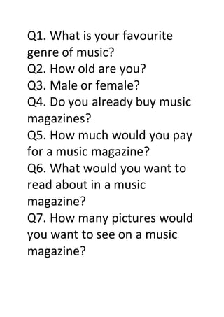 Q1. What is your favourite
genre of music?
Q2. How old are you?
Q3. Male or female?
Q4. Do you already buy music
magazines?
Q5. How much would you pay
for a music magazine?
Q6. What would you want to
read about in a music
magazine?
Q7. How many pictures would
you want to see on a music
magazine?
 