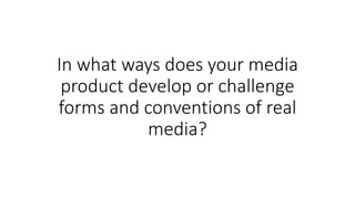 In what ways does your media
product develop or challenge
forms and conventions of real
media?
 