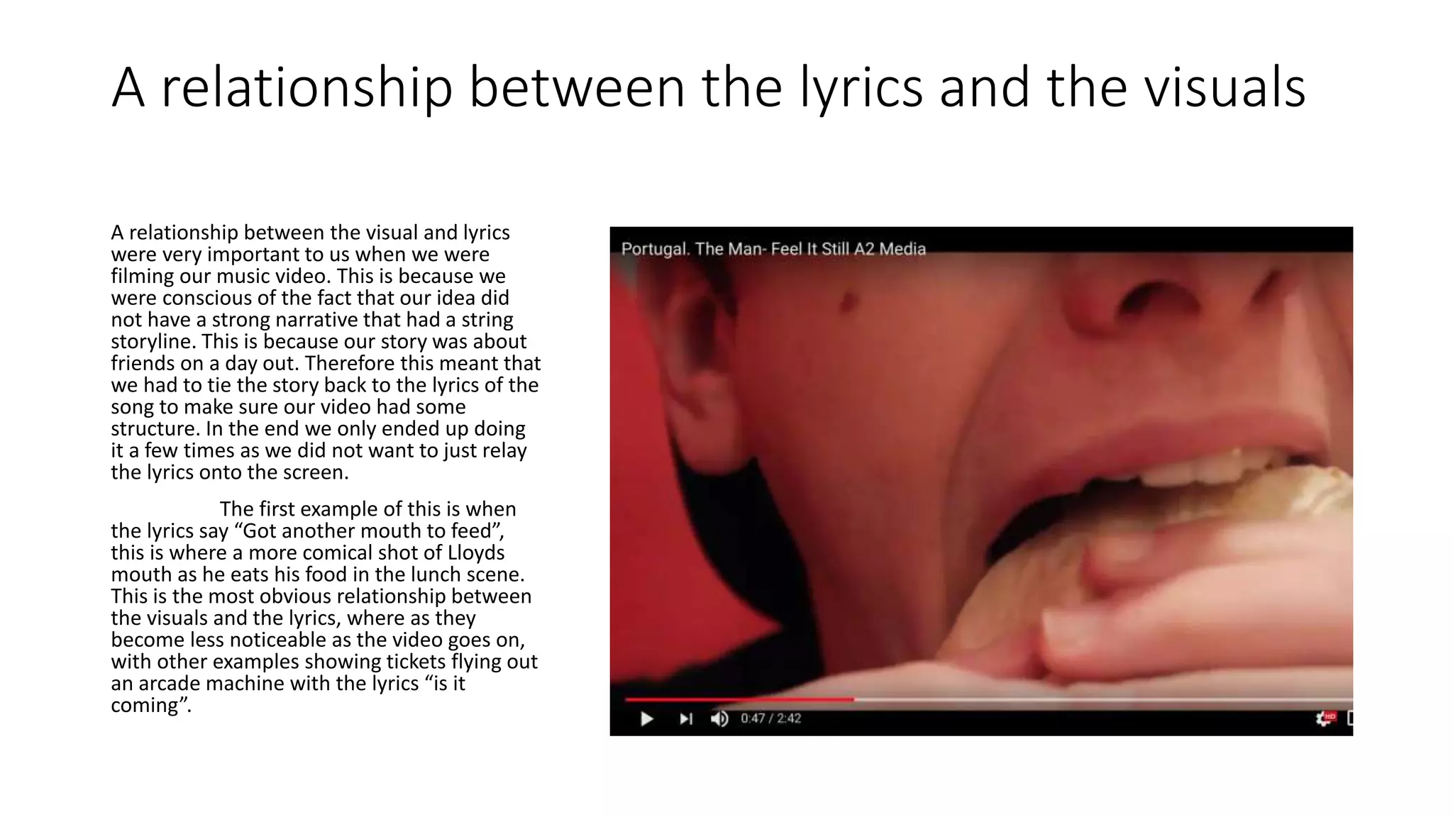A relationship between the lyrics and the visuals
A relationship between the visual and lyrics
were very important to us when we were
filming our music video. This is because we
were conscious of the fact that our idea did
not have a strong narrative that had a string
storyline. This is because our story was about
friends on a day out. Therefore this meant that
we had to tie the story back to the lyrics of the
song to make sure our video had some
structure. In the end we only ended up doing
it a few times as we did not want to just relay
the lyrics onto the screen.
The first example of this is when
the lyrics say “Got another mouth to feed”,
this is where a more comical shot of Lloyds
mouth as he eats his food in the lunch scene.
This is the most obvious relationship between
the visuals and the lyrics, where as they
become less noticeable as the video goes on,
with other examples showing tickets flying out
an arcade machine with the lyrics “is it
coming”.
 