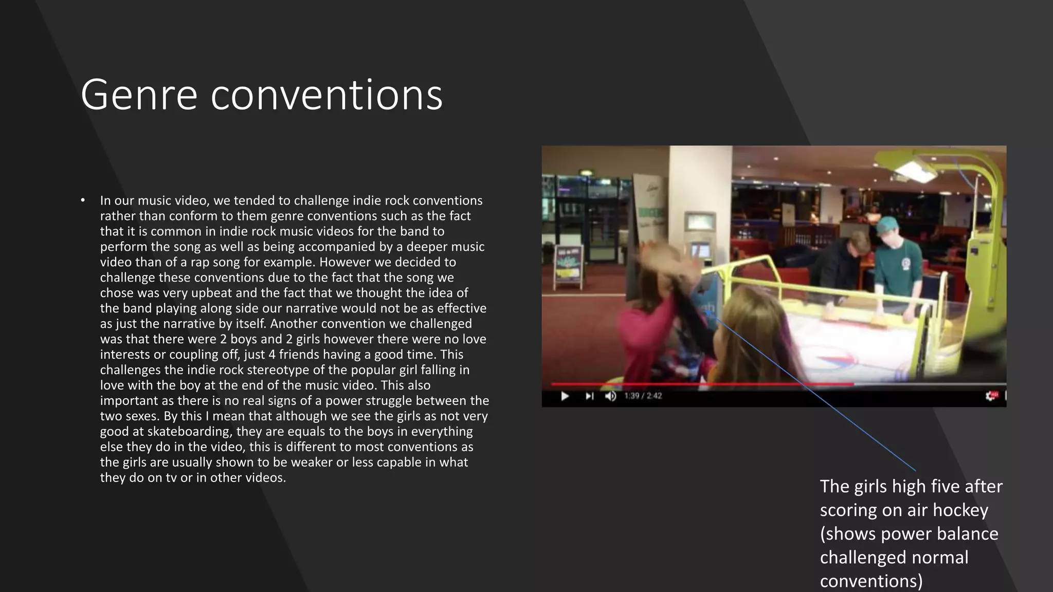 Genre conventions
• In our music video, we tended to challenge indie rock conventions
rather than conform to them genre conventions such as the fact
that it is common in indie rock music videos for the band to
perform the song as well as being accompanied by a deeper music
video than of a rap song for example. However we decided to
challenge these conventions due to the fact that the song we
chose was very upbeat and the fact that we thought the idea of
the band playing along side our narrative would not be as effective
as just the narrative by itself. Another convention we challenged
was that there were 2 boys and 2 girls however there were no love
interests or coupling off, just 4 friends having a good time. This
challenges the indie rock stereotype of the popular girl falling in
love with the boy at the end of the music video. This also
important as there is no real signs of a power struggle between the
two sexes. By this I mean that although we see the girls as not very
good at skateboarding, they are equals to the boys in everything
else they do in the video, this is different to most conventions as
the girls are usually shown to be weaker or less capable in what
they do on tv or in other videos.
The girls high five after
scoring on air hockey
(shows power balance
challenged normal
conventions)
 