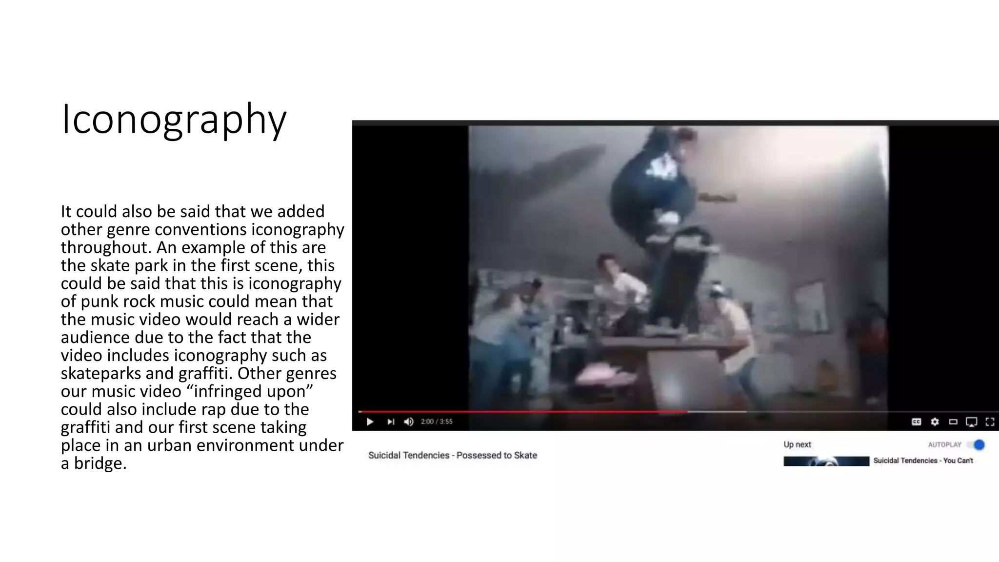 Iconography
It could also be said that we added
other genre conventions iconography
throughout. An example of this are
the skate park in the first scene, this
could be said that this is iconography
of punk rock music could mean that
the music video would reach a wider
audience due to the fact that the
video includes iconography such as
skateparks and graffiti. Other genres
our music video “infringed upon”
could also include rap due to the
graffiti and our first scene taking
place in an urban environment under
a bridge.
 