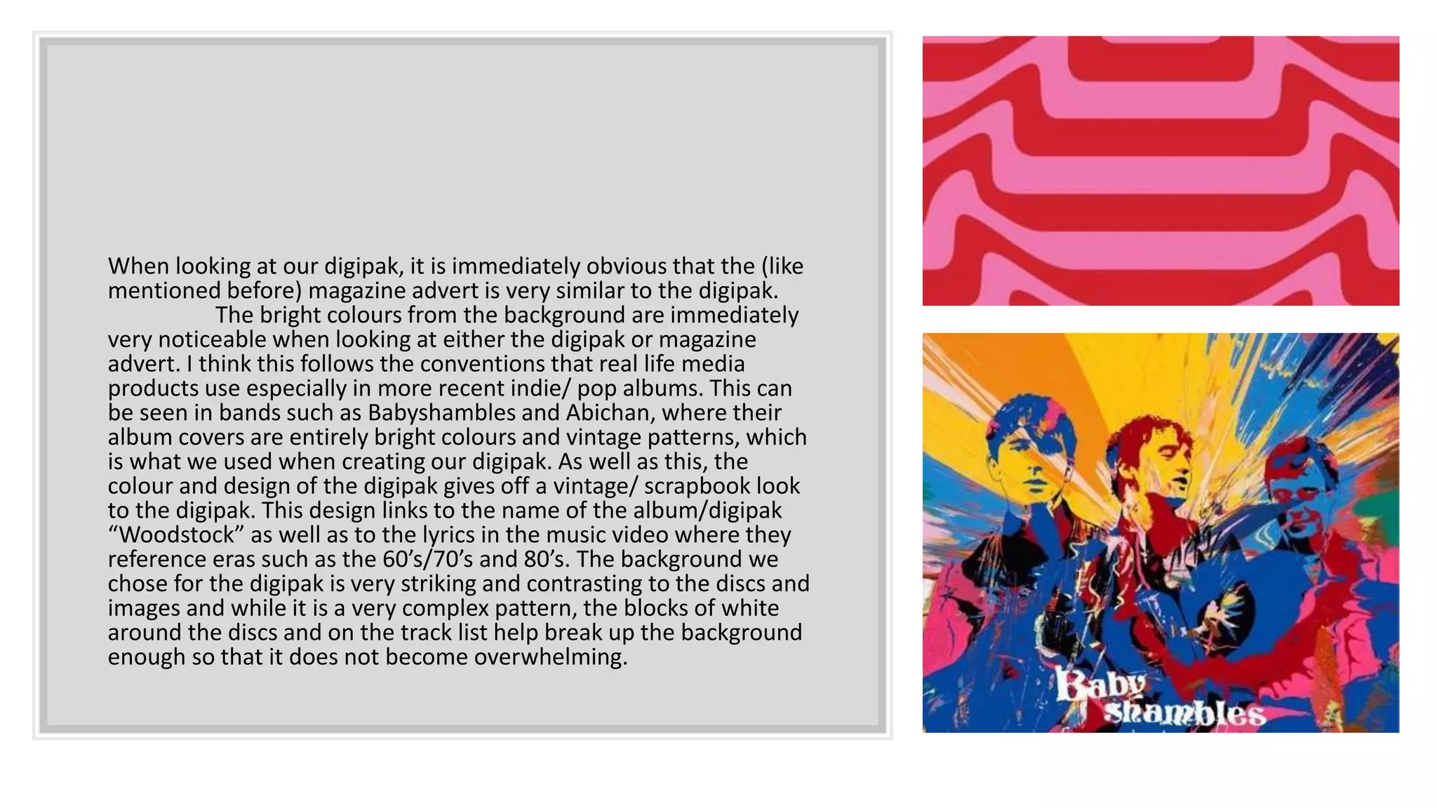 When looking at our digipak, it is immediately obvious that the (like
mentioned before) magazine advert is very similar to the digipak.
The bright colours from the background are immediately
very noticeable when looking at either the digipak or magazine
advert. I think this follows the conventions that real life media
products use especially in more recent indie/ pop albums. This can
be seen in bands such as Babyshambles and Abichan, where their
album covers are entirely bright colours and vintage patterns, which
is what we used when creating our digipak. As well as this, the
colour and design of the digipak gives off a vintage/ scrapbook look
to the digipak. This design links to the name of the album/digipak
“Woodstock” as well as to the lyrics in the music video where they
reference eras such as the 60’s/70’s and 80’s. The background we
chose for the digipak is very striking and contrasting to the discs and
images and while it is a very complex pattern, the blocks of white
around the discs and on the track list help break up the background
enough so that it does not become overwhelming.
 