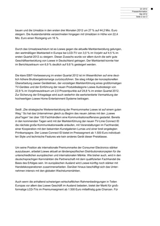 Q1 2012
                                                                                          Presseinformation
                                                                                                  Mai 2012
                                                                                              Seite 2 von 3




bauen und die Umsätze in den ersten drei Monaten 2012 um 27 % auf 44,2 Mio. Euro
steigern. Die Auslandsmärkte verzeichneten hingegen mit Umsätzen in Höhe von 22,4
Mio. Euro einen Rückgang um 16 %.



Durch das Umsatzwachstum ist es Loewe gegen die aktuelle Marktentwicklung gelungen,
den wertmäßigen Marktanteil in Europa bei LCD-TV von 3,0 % im Vorjahr auf 4,5 % im
ersten Quartal 2012 zu steigern. Dieser Zuwachs wurde vor allem durch die sehr gute
Geschäftsentwicklung von Loewe in Deutschland getragen. Der Marktanteil konnte hier
im Berichtszeitraum von 6,9 % deutlich auf 9,8 % gesteigert werden.



Die klare EBIT-Verbesserung im ersten Quartal 2012 ist im Wesentlichen auf eine deut-
lich höhere Bruttoergebnismarge zurückzuführen. Sie stieg infolge der konzeptionellen
Überarbeitung zweier Gerätelinien, der vorzeitigen Markteinführung eines großformatigen
TV-Gerätes und der Einführung der neuen Produktkategorie Loewe Audiodesign von
22,8 % im Vorjahreszeitraum um 2,0 Prozentpunkte auf 24,8 % im ersten Quartal 2012.
Zur Sicherung der Ertragslage wird auch weiterhin die wertorientierte Vermarktung der
hochwertigen Loewe Home Entertainment Systeme beitragen.



Seidl: „Die strategische Weiterentwicklung der Premiummarke Loewe ist auf einem guten
Weg.“ So hat das Unternehmen gleich zu Beginn des neuen Jahres mit den „Loewe
plusTagen“ bei über 150 Fachhändlern eine Kommunikationsoffensive gestartet. Bereits
in den kommenden Tagen wird mit der Markteinführung der neuen TV-Linie Connect ID
die nächste große Kommunikationswelle anlaufen, mit Veranstaltungen im Fachhandel,
einer Kooperation mit den bekannten Kunstgalerien Lumas und einer breit angelegten
Printkampagne. Der Loewe Connect ID bietet im Preissegment ab 1.500 Euro individuel-
len Style und technische Features wie kein anderes Gerät dieser Preisklasse.



Um seine Position als internationale Premiummarke der Consumer Electronics stärker
auszubauen, arbeitet Loewe aktuell an länderspezifischen Distributionskonzepten für die
unterschiedlichen europäischen und internationalen Märkte. Wie bisher auch, wird in den
deutschsprachigen Kernmärkten die Partnerschaft mit dem qualifizierten Fachhandel die
Basis des Erfolges sein. Im europäischen Ausland wird Loewe künftig noch stärker mit
Handelskooperationen zusammenarbeiten. Darüber hinaus beschäftigt sich das Unter-
nehmen intensiv mit den globalen Wachstumsmärkten.



Auch wenn die anhaltend schwierigen wirtschaftlichen Rahmenbedingungen in Teilen
Europas vor allem das Loewe Geschäft im Ausland belasten, bietet der Markt für groß-
formatige LCD-TVs im Premiumsegment ab 1.500 Euro mittelfristig gute Chancen. Für
 