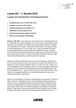 Q1 2012
                                                                                          Presseinformation
                                                                                                  Mai 2012
                                                                                              Seite 1 von 3




Loewe AG – 1. Quartal 2012:
Loewe mit deutlichem Umsatzwachstum

   Umsatzwachstum um 8 % auf 66,6 Mio. Euro

   Umsätze mit Audio um 32 % erhöht

   Ergebnisverbesserung auf -0,9 Mio. Euro

   Marktanteil in Europa steigt auf 4,5 %

   Bruttomarge erhöht sich deutlich auf 24,8 %

   Ziele für das Gesamtjahr 2012 bestätigt



Kronach, 3. Mai 2012. – Der Umsatz des Loewe Konzerns ist im ersten Quartal 2012 um
8 % auf 66,6 Mio. Euro deutlich gestiegen nach 61,5 Mio. Euro im vergleichbaren Vorjah-
reszeitraum. Sehr erfreulich war insbesondere die Geschäftsentwicklung im Produktbe-
reich Audio/DVD durch die neuen Loewe Audiodesign-Lösungen. Hier stieg der Umsatz
im ersten Quartal sogar um 32 % auf 7,4 Mio. Euro. „Unser Unternehmen ist in einem
schwierigen Marktumfeld gut ins Geschäftsjahr 2012 gestartet. Wir liegen im Rahmen
unserer Erwartungen beim Umsatz klar über dem Vorjahresniveau und konnten die posi-
tive Ergebnistendenz fortsetzen“, fasste der Vorstandsvorsitzende der Loewe AG, Oliver
Seidl, die Geschäftsentwicklung im ersten Quartal 2012 zusammen.



Aufgrund des höheren Umsatzvolumens konnte Loewe wie erwartet im ersten Quartal
2012 die Verluste deutlich verringern. Das Unternehmen erzielte im Berichtszeitraum ein
Ergebnis vor Zinsen und Steuern (EBIT) in Höhe von -0,9 Mio. Euro nach -2,9 Mio. Euro
in der Vergleichsperiode des vergangenen Jahres. Trotz des noch negativen Ergebnisses
gelang es Loewe insbesondere durch erfolgreiches Working Capital Management, den
Finanzmittelbestand zum 31. März 2012 auf 36,2 Mio. Euro nochmals zu erhöhen. „Damit
haben wir eine ausgezeichnete Basis, die unsere Wachstumsziele im laufenden Ge-
schäftsjahr unterstützt“, so Seidl weiter.



Neben dem hochaktuellen und attraktiven Produktportfolio im Kernsegment TV haben vor
allem die Ende 2011 eingeführten neuen Loewe Audiodesign-Lösungen wesentlich zur
positiven Umsatz- und Ergebnisentwicklung im ersten Quartal 2012 beigetragen. Wäh-
rend die Geschäftsentwicklung von Loewe in Deutschland, Österreich und der Schweiz
äußerst positiv verlief, haben die anhaltend schwierigen wirtschaftlichen Rahmenbedin-
gungen in weiten Teilen Europas das Geschäft im Ausland belastet. In seinem wichtigs-
ten Markt Deutschland konnte der Premiumhersteller seine gute Position weiter aus-
 