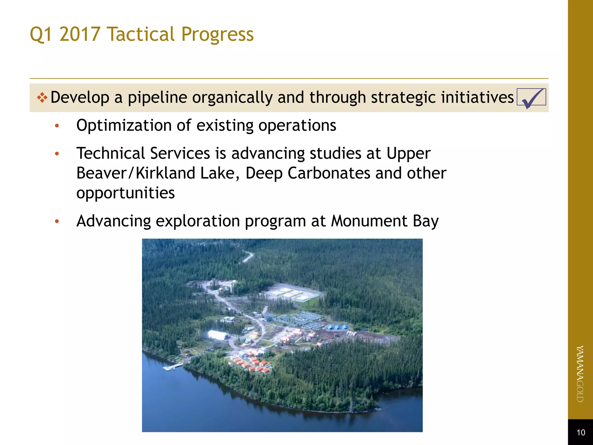 10
Q1 2017 Tactical Progress
Develop a pipeline organically and through strategic initiatives
• Optimization of existing operations
• Technical Services is advancing studies at Upper
Beaver/Kirkland Lake, Deep Carbonates and other
opportunities
• Advancing exploration program at Monument Bay
 
