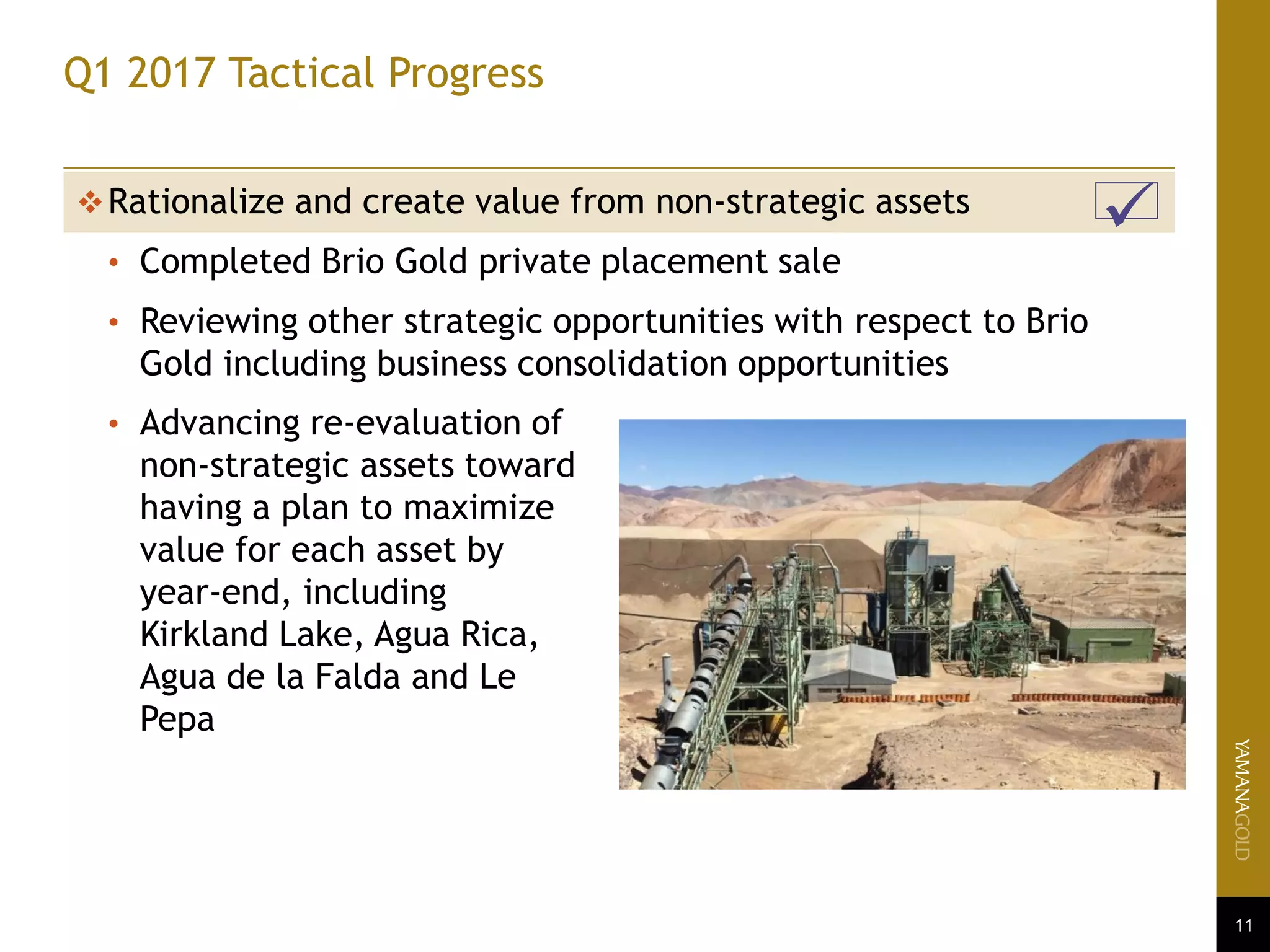 11
Q1 2017 Tactical Progress
Rationalize and create value from non-strategic assets
• Completed Brio Gold private placement sale
• Reviewing other strategic opportunities with respect to Brio
Gold including business consolidation opportunities
• Advancing re-evaluation of
non-strategic assets toward
having a plan to maximize
value for each asset by
year-end, including
Kirkland Lake, Agua Rica,
Agua de la Falda and Le
Pepa
 