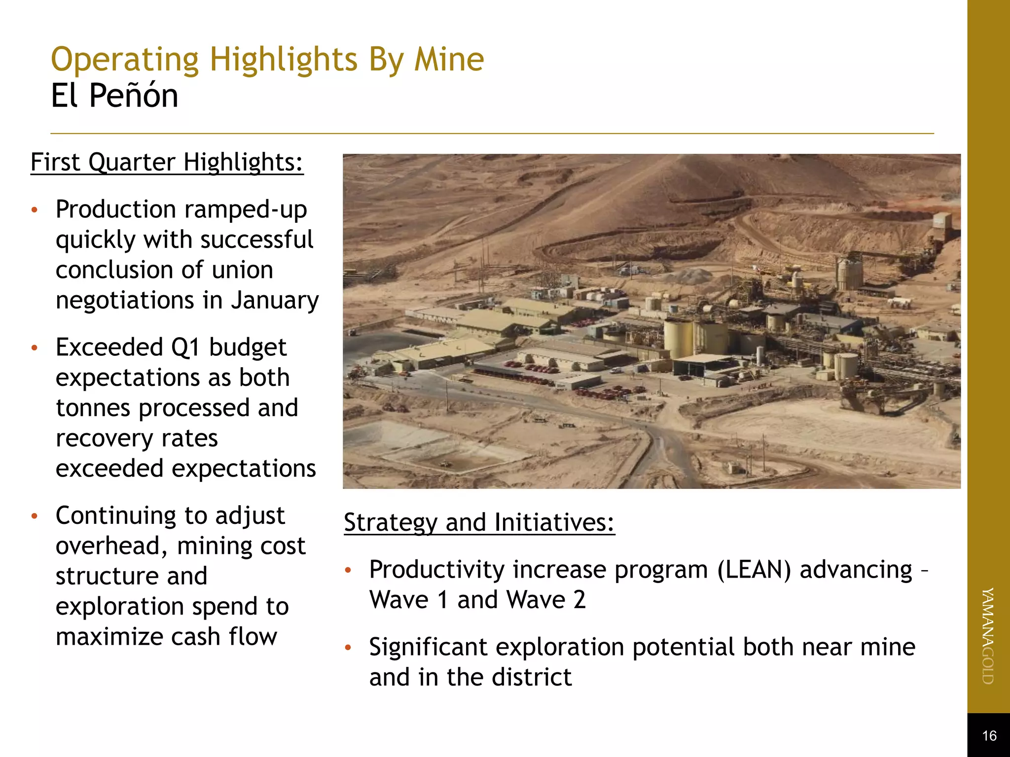 16
Operating Highlights By Mine
El Peñón
First Quarter Highlights:
• Production ramped-up
quickly with successful
conclusion of union
negotiations in January
• Exceeded Q1 budget
expectations as both
tonnes processed and
recovery rates
exceeded expectations
• Continuing to adjust
overhead, mining cost
structure and
exploration spend to
maximize cash flow
Strategy and Initiatives:
• Productivity increase program (LEAN) advancing –
Wave 1 and Wave 2
• Significant exploration potential both near mine
and in the district
 