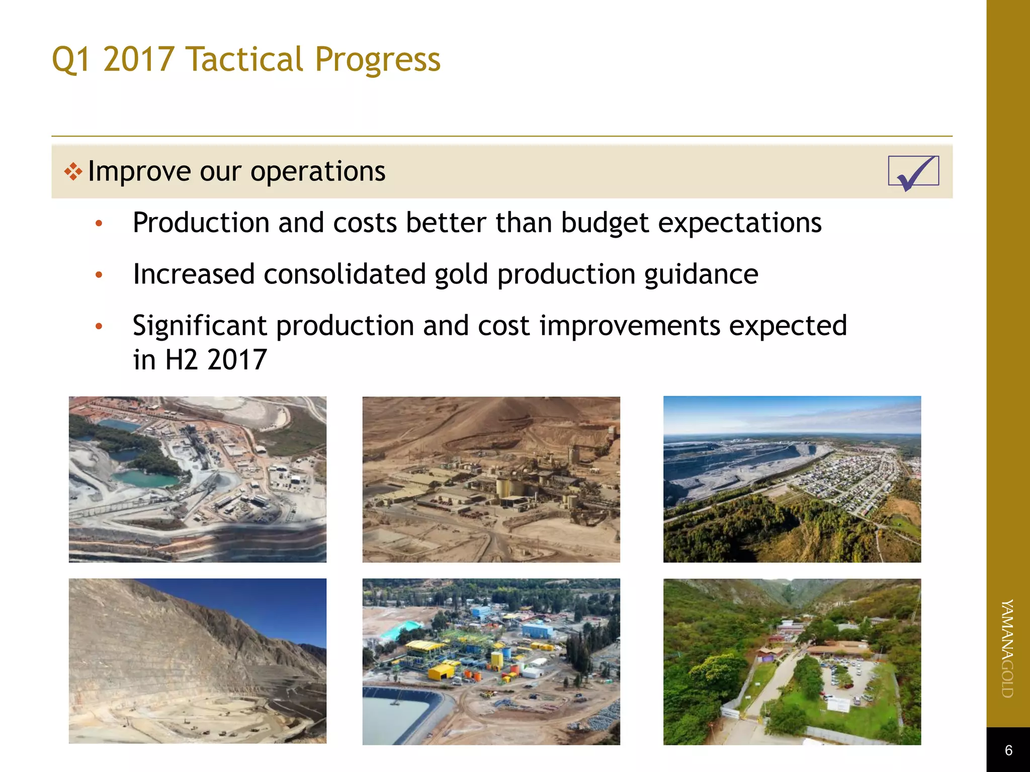 6
Q1 2017 Tactical Progress
Improve our operations
• Production and costs better than budget expectations
• Increased consolidated gold production guidance
• Significant production and cost improvements expected
in H2 2017

 