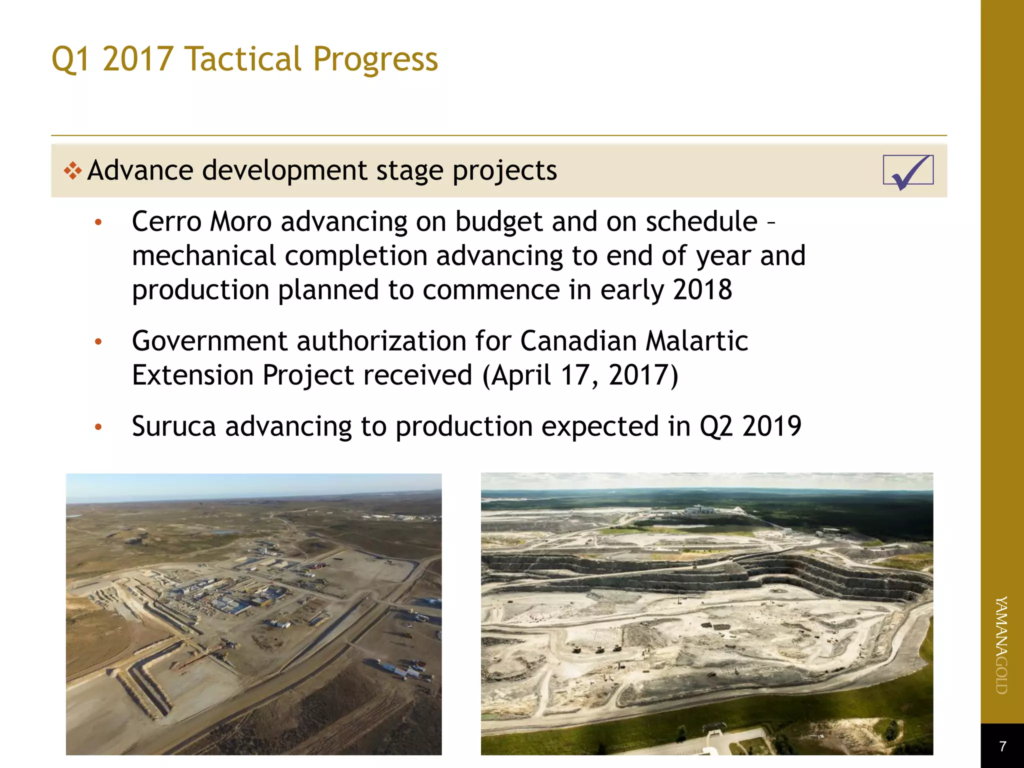 7
Q1 2017 Tactical Progress
Advance development stage projects
• Cerro Moro advancing on budget and on schedule –
mechanical completion advancing to end of year and
production planned to commence in early 2018
• Government authorization for Canadian Malartic
Extension Project received (April 17, 2017)
• Suruca advancing to production expected in Q2 2019

 