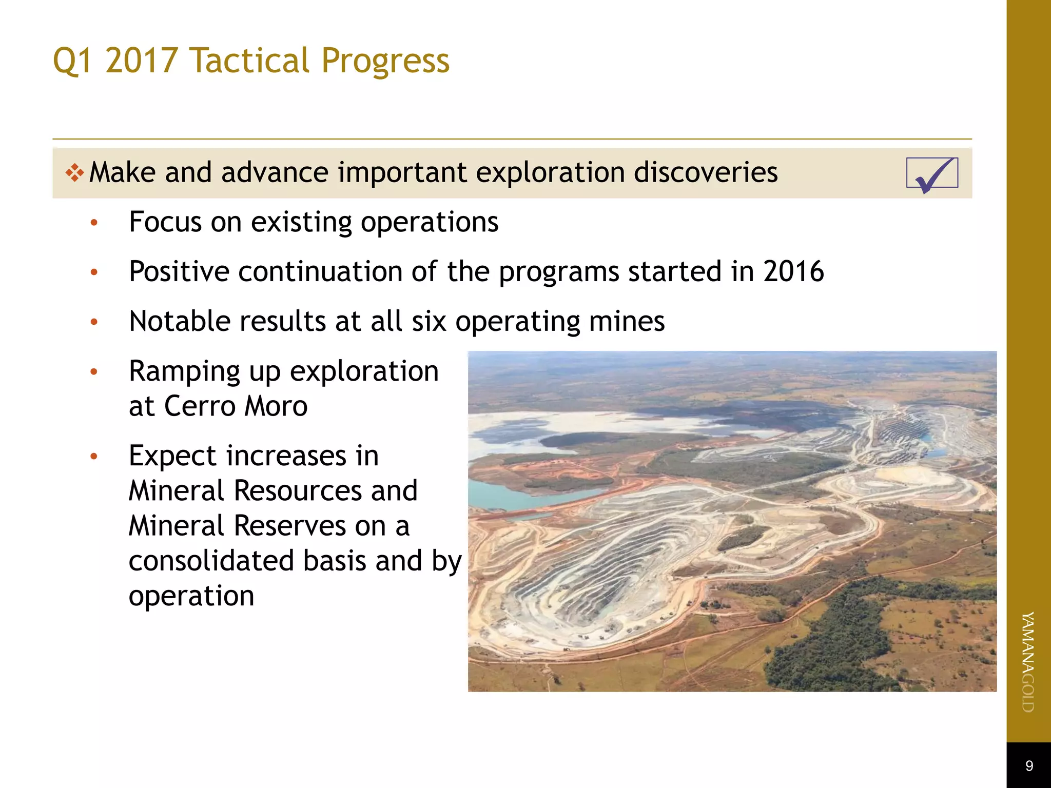 9
Q1 2017 Tactical Progress
Make and advance important exploration discoveries
• Focus on existing operations
• Positive continuation of the programs started in 2016
• Notable results at all six operating mines
• Ramping up exploration
at Cerro Moro
• Expect increases in
Mineral Resources and
Mineral Reserves on a
consolidated basis and by
operation
 