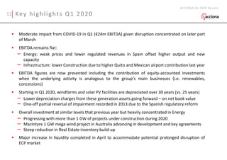 Key highlights Q1 2020
 Moderate impact from COVID-19 in Q1 (€24m EBITDA) given disruption concentrated on later part
of March
 EBITDA remains flat:
– Energy: weak prices and lower regulated revenues in Spain offset higher output and new
capacity
– Infrastructure: lower Construction due to higher Quito and Mexican airport contribution last year
 EBITDA figures are now presented including the contribution of equity-accounted investments
when the underlying activity is analogous to the group’s main businesses (i.e. renewables,
concessions)
 Starting in Q1 2020, windfarms and solar PV facilities are depreciated over 30 years (vs. 25 years)
– Lower depreciation charges from these generation assets going forward – on net book value
– One-off partial reversal of impairment recorded in 2013 due to the Spanish regulatory reform
 Overall investment at similar levels that previous year but heavily concentrated in Energy
– Progressing with more than 1 GW of projects under construction during 2020
– MacIntyre 1 GW mega wind project in Australia advancing in development and key agreements
– Steep reduction in Real Estate inventory build-up
 Major increase in liquidity completed in April to accommodate potential prolonged disruption of
ECP market
ACCIONA Q1 2020 Results
12
 