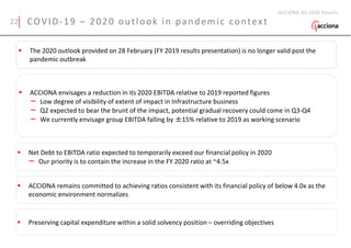 COVID-19 – 2020 outlook in pandemic context
ACCIONA Q1 2020 Results
 The 2020 outlook provided on 28 February (FY 2019 results presentation) is no longer valid post the
pandemic outbreak
 ACCIONA envisages a reduction in its 2020 EBITDA relative to 2019 reported figures
– Low degree of visibility of extent of impact in Infrastructure business
– Q2 expected to bear the brunt of the impact, potential gradual recovery could come in Q3-Q4
– We currently envisage group EBITDA falling by ±15% relative to 2019 as working scenario
 Net Debt to EBITDA ratio expected to temporarily exceed our financial policy in 2020
– Our priority is to contain the increase in the FY 2020 ratio at ~4.5x
 ACCIONA remains committed to achieving ratios consistent with its financial policy of below 4.0x as the
economic environment normalizes
 Preserving capital expenditure within a solid solvency position – overriding objectives
22
 