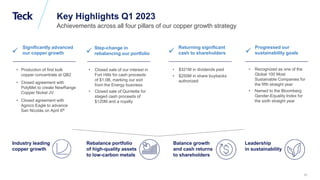 Global Metals and Mining Conference
Key Highlights Q1 2023
Achievements across all four pillars of our copper growth strategy
Industry leading
copper growth
• Production of first bulk
copper concentrate at QB2
• Closed agreement with
PolyMet to create NewRange
Copper Nickel JV
• Closed agreement with
Agnico Eagle to advance
San Nicolás on April 6th

Significantly advanced
our copper growth
Rebalance portfolio
of high-quality assets
to low-carbon metals
• Closed sale of our interest in
Fort Hills for cash proceeds
of $1.0B, marking our exit
from the Energy business
• Closed sale of Quintette for
staged cash proceeds of
$120M and a royalty

Step-change in
rebalancing our portfolio
Balance growth
and cash returns
to shareholders
• $321M in dividends paid
• $250M in share buybacks
authorized

Returning significant
cash to shareholders
Leadership
in sustainability
• Recognized as one of the
Global 100 Most
Sustainable Companies for
the fifth straight year
• Named to the Bloomberg
Gender-Equality Index for
the sixth straight year

Progressed our
sustainability goals
10
 