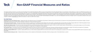 Global Metals and Mining Conference
Non-GAAP Financial Measures and Ratios
Our financial results are prepared in accordance with International Financial Reporting Standards (IFRS) as issued by the International Accounting Standards Board. This presentation includes reference to certain non-GAAP financial measures and
non-GAAP ratios, which are not measures recognized under IFRS, do not have a standardized meaning prescribed by IFRS and may not be comparable to similar financial measures or ratios disclosed by other issuers. These financial measures
and ratios have been derived from our financial statements and applied on a consistent basis as appropriate. We disclose these financial measures and ratios because we believe they assist readers in understanding the results of our operations
and financial position and provide further information about our financial results to investors. These measures should not be considered in isolation or used in substitute for other measures of performance prepared in accordance with IFRS. For more
information on our use of non-GAAP financial measures and ratios, see the section titled “Use of Non-GAAP Financial Measures and Ratios” in our most recent Management Discussion & Analysis, which is incorporated by reference herein and is
available on SEDAR at www.sedar.com. Additional information on certain non-GAAP ratios is below.
Non-GAAP Ratios
Adjusted site cash cost of sales per tonne – Adjusted site cash cost of sales per tonne for our steelmaking coal operations is defined as the cost of the product as it leaves the mine excluding depreciation and amortization charges, out-bound
transportation costs and any one-time collective agreement charges and inventory write-down provisions.
Total cash unit costs per pound – Total cash unit costs per pound for our copper and zinc operations includes adjusted cash costs of sales, as described below, plus the smelter and refining charges added back in determining adjusted revenue.
This presentation allows a comparison of total cash unit costs, including smelter charges, to the underlying price of copper or zinc in order to assess the margin for the mine on a per unit basis.
Net cash unit costs per pound – Net cash unit costs of principal product per pound, after deducting co-product and by-product margins, are also a common industry measure. By deducting the co- and by-product margin per unit of the principal
product, the margin for the mine on a per unit basis may be presented in a single metric for comparison to other operations.
Unit costs per tonne - Unit costs per tonne for our steelmaking coal operations are total cost of goods sold, divided by tonnes sold in the period, excluding depreciation and amortization charges. We include this information as it is frequently
requested by investors and investment analysts who use it to assess our cost structure and margins and compare it to similar information provided by many companies in the industry.
Net debt to adjusted EBITDA ratio – Net debt to adjusted EBITDA ratio is net debt divided by adjusted EBITDA for the twelve months ended at the reporting period, expressed as the number of times adjusted EBITDA needs to be earned to repay
the net debt.
Adjusted diluted earnings per share – Adjusted diluted earnings per share is adjusted profit attributable to shareholders divided by average number of fully diluted shares in a period.
27
 