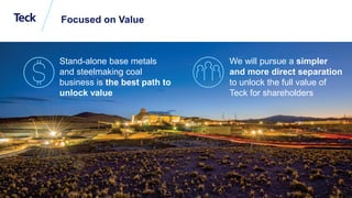 Global Metals and Mining Conference
Focused on Value
4
Stand-alone base metals
and steelmaking coal
business is the best path to
unlock value
We will pursue a simpler
and more direct separation
to unlock the full value of
Teck for shareholders
 