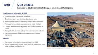 Global Metals and Mining Conference
Concentrator flotation area, grinding building, and ore stockpile.
QB2 Update
Expected to double consolidated copper production at full capacity
Outlook
• Ramp up to full production expected by end of 2023
• Project capital cost guidance under pressure; total capital costs
could increase to US$8.0-8.2B
Key Milestones Achieved in Q1 2023
• First bulk copper concentrate produced
• Desalination plant operational and producing water
• Water pipeline in service delivering water to the concentrator
• Primary crusher and conveyors delivering ore to stockpile
• Ongoing commissioning of grinding and flotation systems on
Line 1
• Tailings facility receiving tailings from commissioning activities
• Pre-commissioning of the concentrate transport system
in progress
9
 