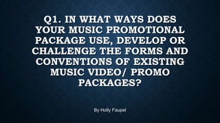 Q1. IN WHAT WAYS DOES
YOUR MUSIC PROMOTIONAL
PACKAGE USE, DEVELOP OR
CHALLENGE THE FORMS AND
CONVENTIONS OF EXISTING
MUSIC VIDEO/ PROMO
PACKAGES?
By Holly Faupel

 