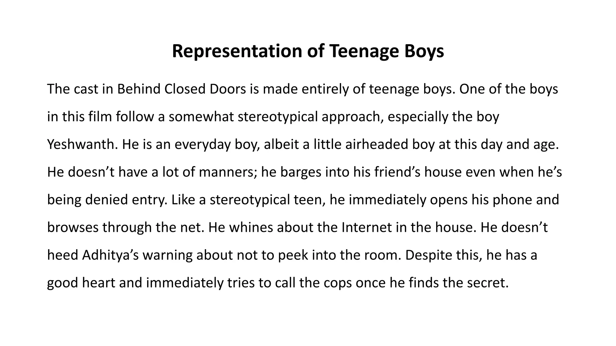 Representation of Teenage Boys
The cast in Behind Closed Doors is made entirely of teenage boys. One of the boys
in this film follow a somewhat stereotypical approach, especially the boy
Yeshwanth. He is an everyday boy, albeit a little airheaded boy at this day and age.
He doesn’t have a lot of manners; he barges into his friend’s house even when he’s
being denied entry. Like a stereotypical teen, he immediately opens his phone and
browses through the net. He whines about the Internet in the house. He doesn’t
heed Adhitya’s warning about not to peek into the room. Despite this, he has a
good heart and immediately tries to call the cops once he finds the secret.
 