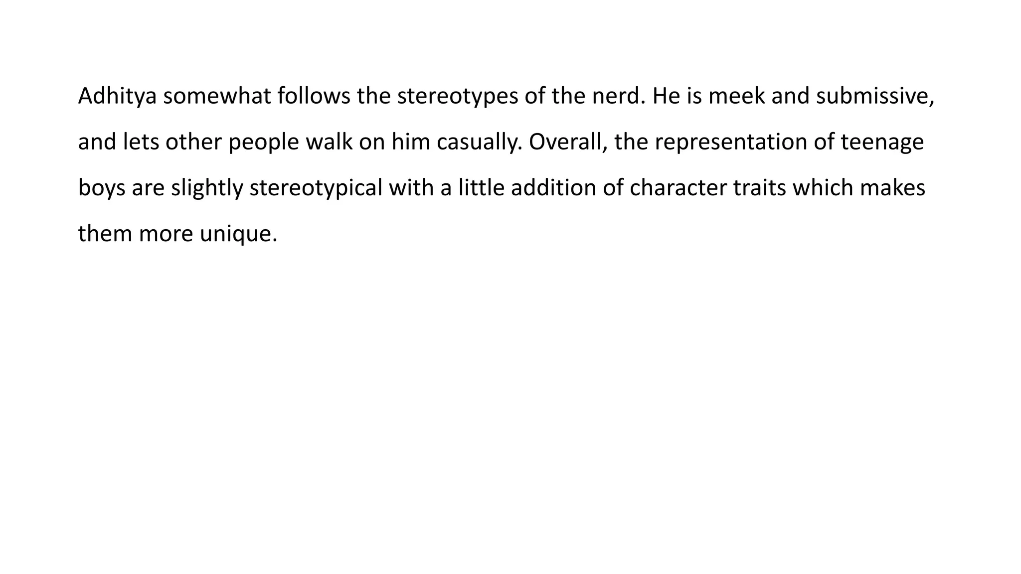 Adhitya somewhat follows the stereotypes of the nerd. He is meek and submissive,
and lets other people walk on him casually. Overall, the representation of teenage
boys are slightly stereotypical with a little addition of character traits which makes
them more unique.
 