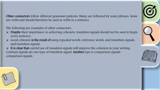 Other connectors follow different grammar patterns. Many are followed by noun phrases. Some
are verbs and should therefore be used as verbs in a sentence.
The following are examples of other connectors:
 Despite their importance in achieving cohesion, transition signals should not be used to begin
every sentence.
 Good cohesion is the result of using repeated words, reference words, and transition signals.
and transition signals.
 It is clear that careful use of transition signals will improve the cohesion in your writing.
Contrast signals are one type of transition signal. Another type is comparison signals.
comparison signals.
 