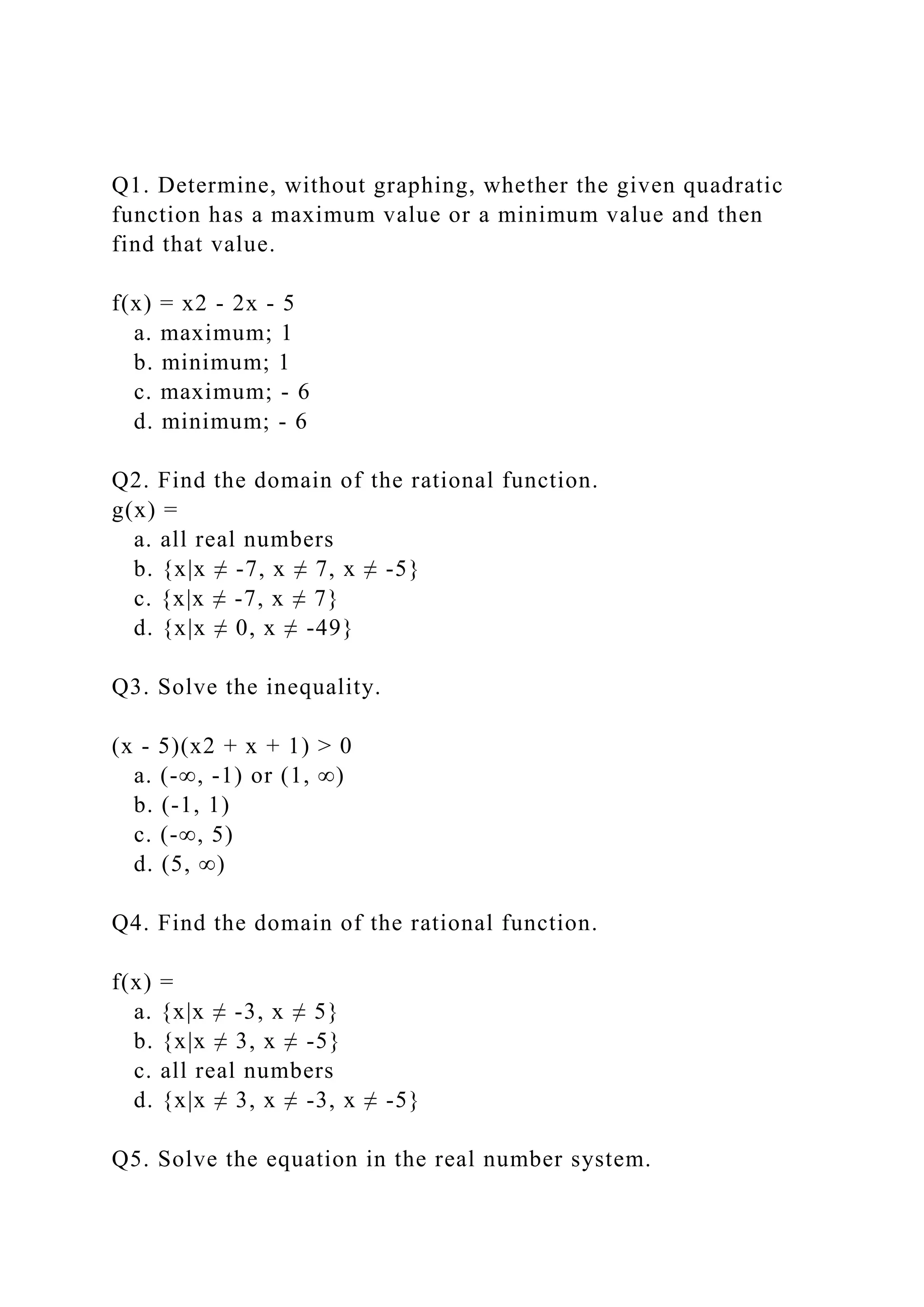 Q1. Determine, without graphing, whether the given quadratic
function has a maximum value or a minimum value and then
find that value.
f(x) = x2 - 2x - 5
a. maximum; 1
b. minimum; 1
c. maximum; - 6
d. minimum; - 6
Q2. Find the domain of the rational function.
g(x) =
a. all real numbers
b. {x|x ≠ -7, x ≠ 7, x ≠ -5}
c. {x|x ≠ -7, x ≠ 7}
d. {x|x ≠ 0, x ≠ -49}
Q3. Solve the inequality.
(x - 5)(x2 + x + 1) > 0
a. (-∞, -1) or (1, ∞)
b. (-1, 1)
c. (-∞, 5)
d. (5, ∞)
Q4. Find the domain of the rational function.
f(x) =
a. {x|x ≠ -3, x ≠ 5}
b. {x|x ≠ 3, x ≠ -5}
c. all real numbers
d. {x|x ≠ 3, x ≠ -3, x ≠ -5}
Q5. Solve the equation in the real number system.
 