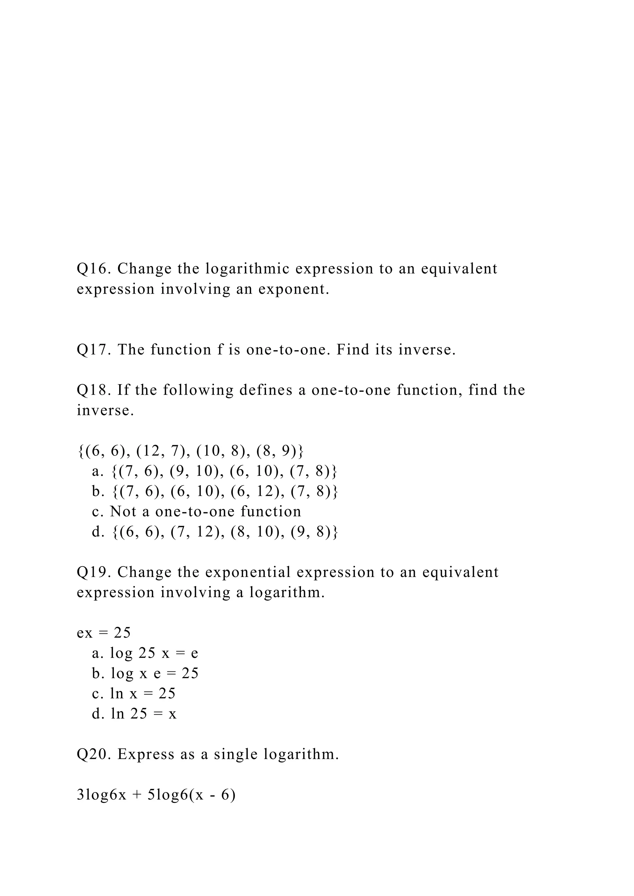 Q16. Change the logarithmic expression to an equivalent
expression involving an exponent.
Q17. The function f is one-to-one. Find its inverse.
Q18. If the following defines a one-to-one function, find the
inverse.
{(6, 6), (12, 7), (10, 8), (8, 9)}
a. {(7, 6), (9, 10), (6, 10), (7, 8)}
b. {(7, 6), (6, 10), (6, 12), (7, 8)}
c. Not a one-to-one function
d. {(6, 6), (7, 12), (8, 10), (9, 8)}
Q19. Change the exponential expression to an equivalent
expression involving a logarithm.
ex = 25
a. log 25 x = e
b. log x e = 25
c. ln x = 25
d. ln 25 = x
Q20. Express as a single logarithm.
3log6x + 5log6(x - 6)
 