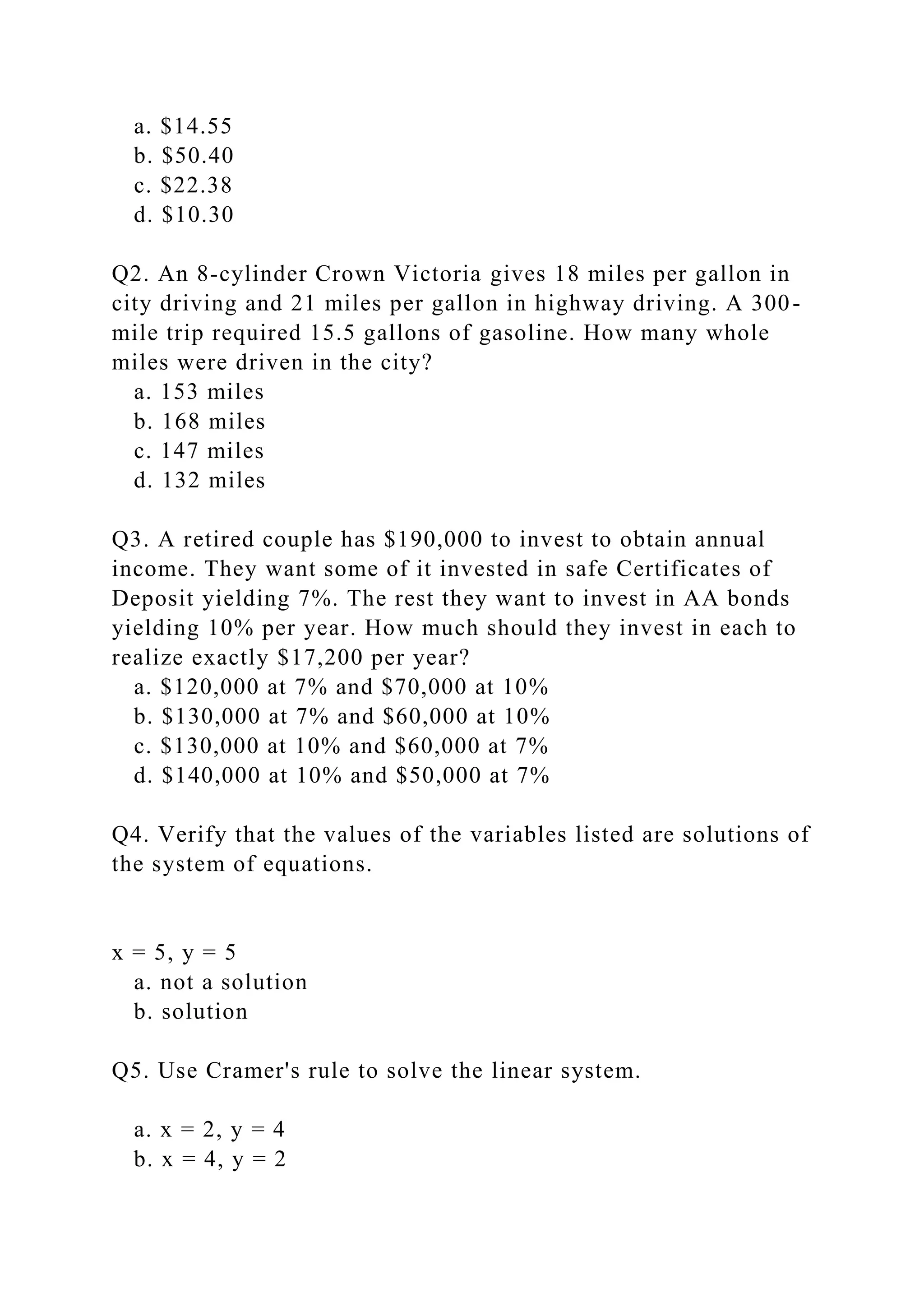 a. $14.55
b. $50.40
c. $22.38
d. $10.30
Q2. An 8-cylinder Crown Victoria gives 18 miles per gallon in
city driving and 21 miles per gallon in highway driving. A 300-
mile trip required 15.5 gallons of gasoline. How many whole
miles were driven in the city?
a. 153 miles
b. 168 miles
c. 147 miles
d. 132 miles
Q3. A retired couple has $190,000 to invest to obtain annual
income. They want some of it invested in safe Certificates of
Deposit yielding 7%. The rest they want to invest in AA bonds
yielding 10% per year. How much should they invest in each to
realize exactly $17,200 per year?
a. $120,000 at 7% and $70,000 at 10%
b. $130,000 at 7% and $60,000 at 10%
c. $130,000 at 10% and $60,000 at 7%
d. $140,000 at 10% and $50,000 at 7%
Q4. Verify that the values of the variables listed are solutions of
the system of equations.
x = 5, y = 5
a. not a solution
b. solution
Q5. Use Cramer's rule to solve the linear system.
a. x = 2, y = 4
b. x = 4, y = 2
 