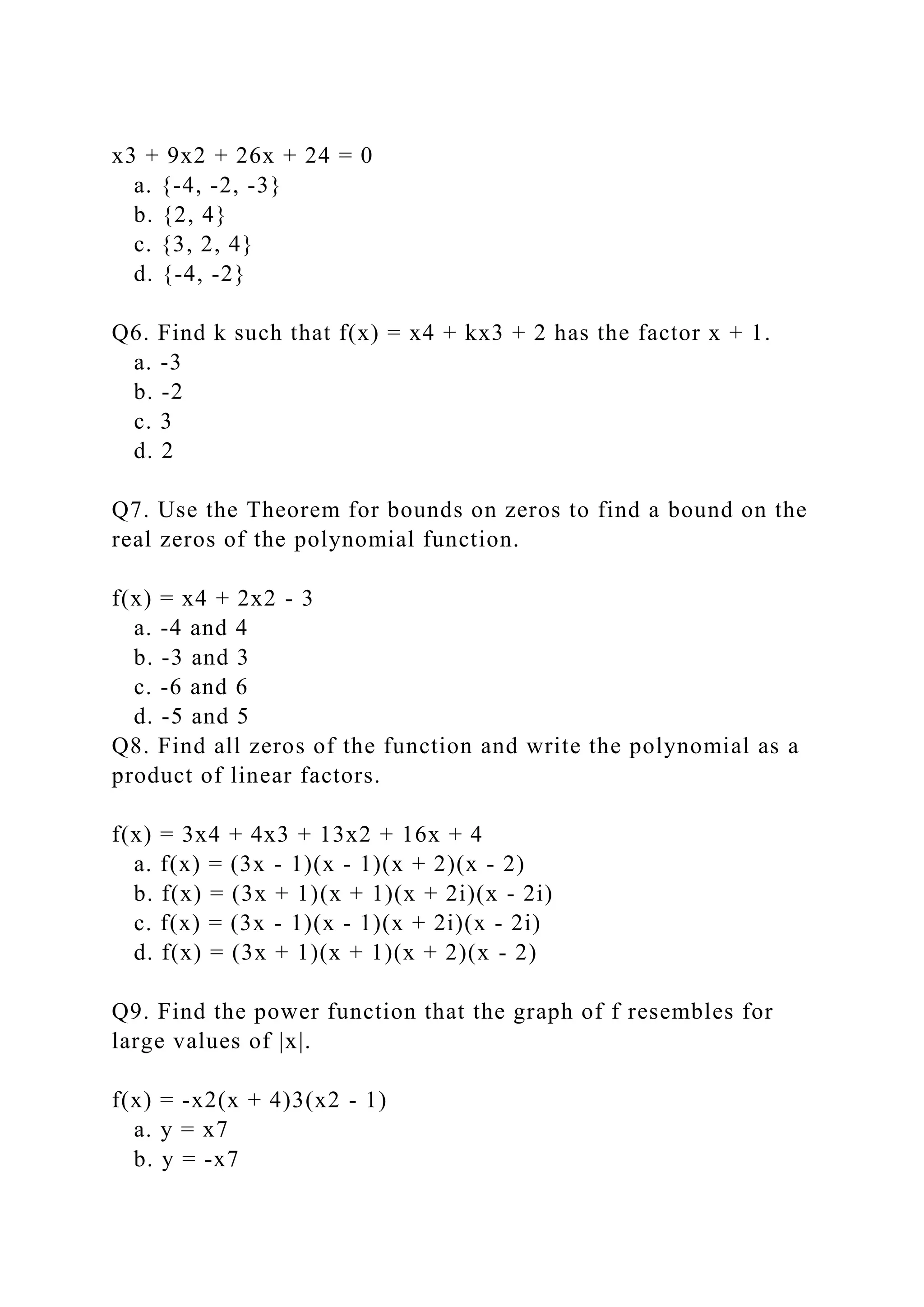 x3 + 9x2 + 26x + 24 = 0
a. {-4, -2, -3}
b. {2, 4}
c. {3, 2, 4}
d. {-4, -2}
Q6. Find k such that f(x) = x4 + kx3 + 2 has the factor x + 1.
a. -3
b. -2
c. 3
d. 2
Q7. Use the Theorem for bounds on zeros to find a bound on the
real zeros of the polynomial function.
f(x) = x4 + 2x2 - 3
a. -4 and 4
b. -3 and 3
c. -6 and 6
d. -5 and 5
Q8. Find all zeros of the function and write the polynomial as a
product of linear factors.
f(x) = 3x4 + 4x3 + 13x2 + 16x + 4
a. f(x) = (3x - 1)(x - 1)(x + 2)(x - 2)
b. f(x) = (3x + 1)(x + 1)(x + 2i)(x - 2i)
c. f(x) = (3x - 1)(x - 1)(x + 2i)(x - 2i)
d. f(x) = (3x + 1)(x + 1)(x + 2)(x - 2)
Q9. Find the power function that the graph of f resembles for
large values of |x|.
f(x) = -x2(x + 4)3(x2 - 1)
a. y = x7
b. y = -x7
 