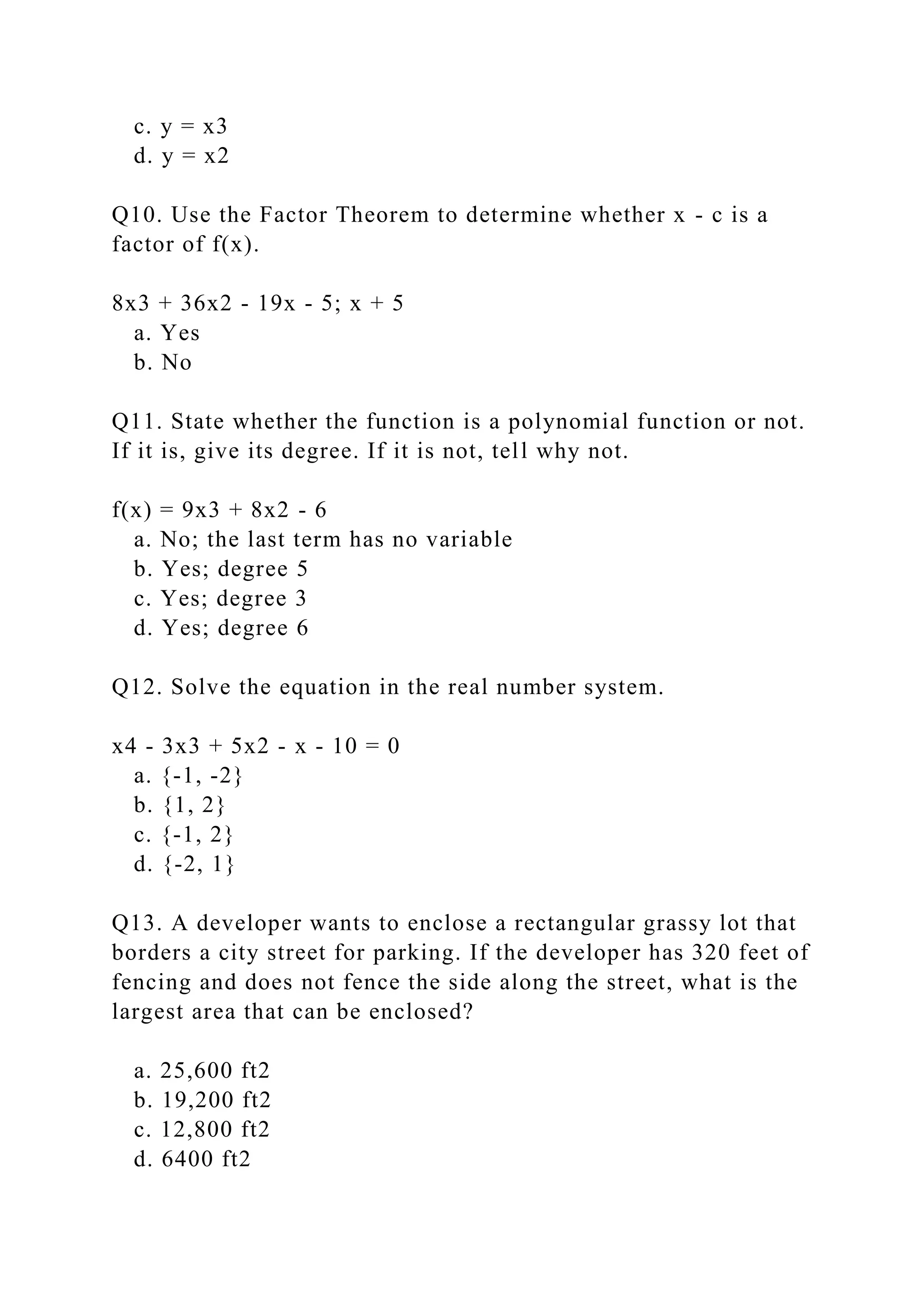 c. y = x3
d. y = x2
Q10. Use the Factor Theorem to determine whether x - c is a
factor of f(x).
8x3 + 36x2 - 19x - 5; x + 5
a. Yes
b. No
Q11. State whether the function is a polynomial function or not.
If it is, give its degree. If it is not, tell why not.
f(x) = 9x3 + 8x2 - 6
a. No; the last term has no variable
b. Yes; degree 5
c. Yes; degree 3
d. Yes; degree 6
Q12. Solve the equation in the real number system.
x4 - 3x3 + 5x2 - x - 10 = 0
a. {-1, -2}
b. {1, 2}
c. {-1, 2}
d. {-2, 1}
Q13. A developer wants to enclose a rectangular grassy lot that
borders a city street for parking. If the developer has 320 feet of
fencing and does not fence the side along the street, what is the
largest area that can be enclosed?
a. 25,600 ft2
b. 19,200 ft2
c. 12,800 ft2
d. 6400 ft2
 