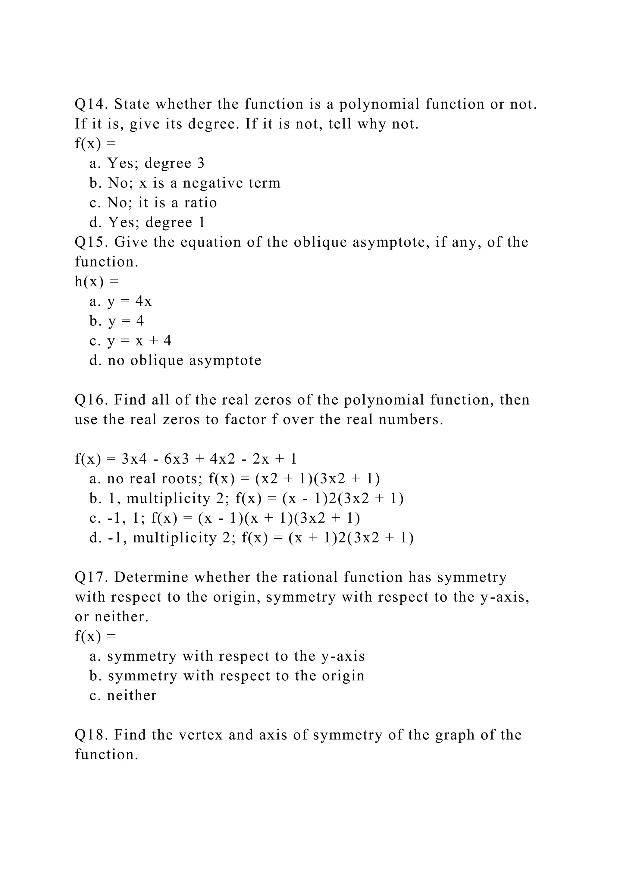 Q14. State whether the function is a polynomial function or not.
If it is, give its degree. If it is not, tell why not.
f(x) =
a. Yes; degree 3
b. No; x is a negative term
c. No; it is a ratio
d. Yes; degree 1
Q15. Give the equation of the oblique asymptote, if any, of the
function.
h(x) =
a. y = 4x
b. y = 4
c. y = x + 4
d. no oblique asymptote
Q16. Find all of the real zeros of the polynomial function, then
use the real zeros to factor f over the real numbers.
f(x) = 3x4 - 6x3 + 4x2 - 2x + 1
a. no real roots; f(x) = (x2 + 1)(3x2 + 1)
b. 1, multiplicity 2; f(x) = (x - 1)2(3x2 + 1)
c. -1, 1; f(x) = (x - 1)(x + 1)(3x2 + 1)
d. -1, multiplicity 2; f(x) = (x + 1)2(3x2 + 1)
Q17. Determine whether the rational function has symmetry
with respect to the origin, symmetry with respect to the y-axis,
or neither.
f(x) =
a. symmetry with respect to the y-axis
b. symmetry with respect to the origin
c. neither
Q18. Find the vertex and axis of symmetry of the graph of the
function.
 