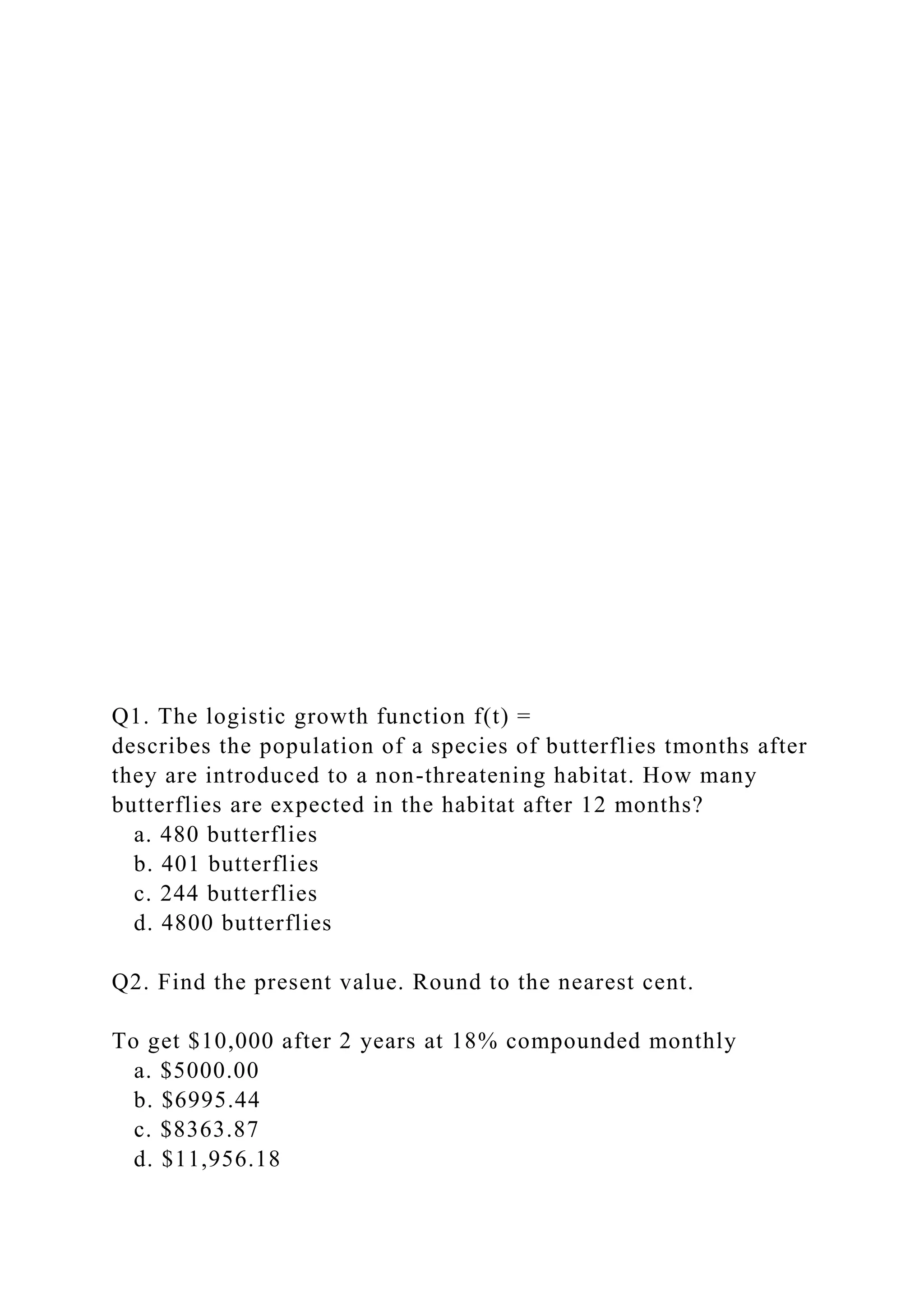Q1. The logistic growth function f(t) =
describes the population of a species of butterflies tmonths after
they are introduced to a non-threatening habitat. How many
butterflies are expected in the habitat after 12 months?
a. 480 butterflies
b. 401 butterflies
c. 244 butterflies
d. 4800 butterflies
Q2. Find the present value. Round to the nearest cent.
To get $10,000 after 2 years at 18% compounded monthly
a. $5000.00
b. $6995.44
c. $8363.87
d. $11,956.18
 