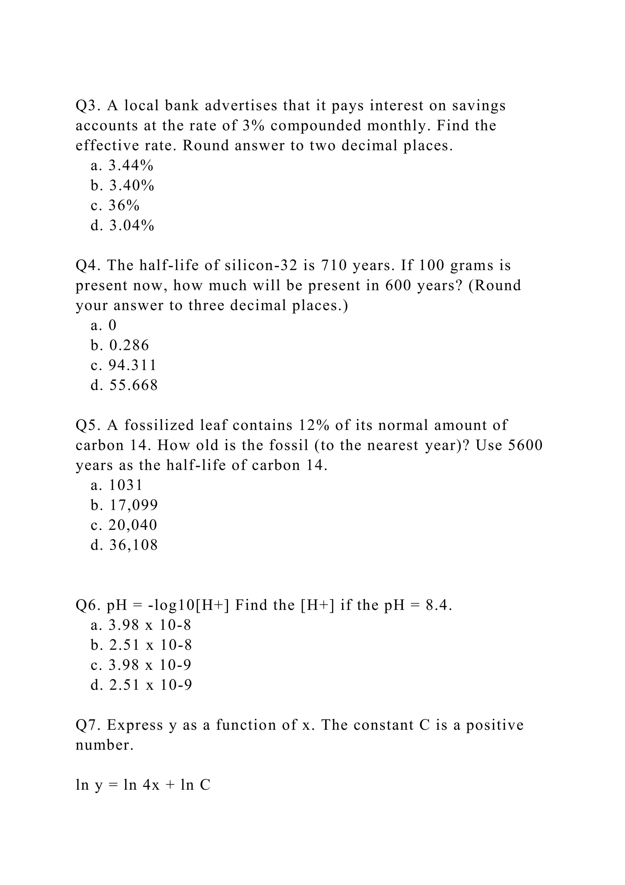 Q3. A local bank advertises that it pays interest on savings
accounts at the rate of 3% compounded monthly. Find the
effective rate. Round answer to two decimal places.
a. 3.44%
b. 3.40%
c. 36%
d. 3.04%
Q4. The half-life of silicon-32 is 710 years. If 100 grams is
present now, how much will be present in 600 years? (Round
your answer to three decimal places.)
a. 0
b. 0.286
c. 94.311
d. 55.668
Q5. A fossilized leaf contains 12% of its normal amount of
carbon 14. How old is the fossil (to the nearest year)? Use 5600
years as the half-life of carbon 14.
a. 1031
b. 17,099
c. 20,040
d. 36,108
Q6. pH = -log10[H+] Find the [H+] if the pH = 8.4.
a. 3.98 x 10-8
b. 2.51 x 10-8
c. 3.98 x 10-9
d. 2.51 x 10-9
Q7. Express y as a function of x. The constant C is a positive
number.
ln y = ln 4x + ln C
 