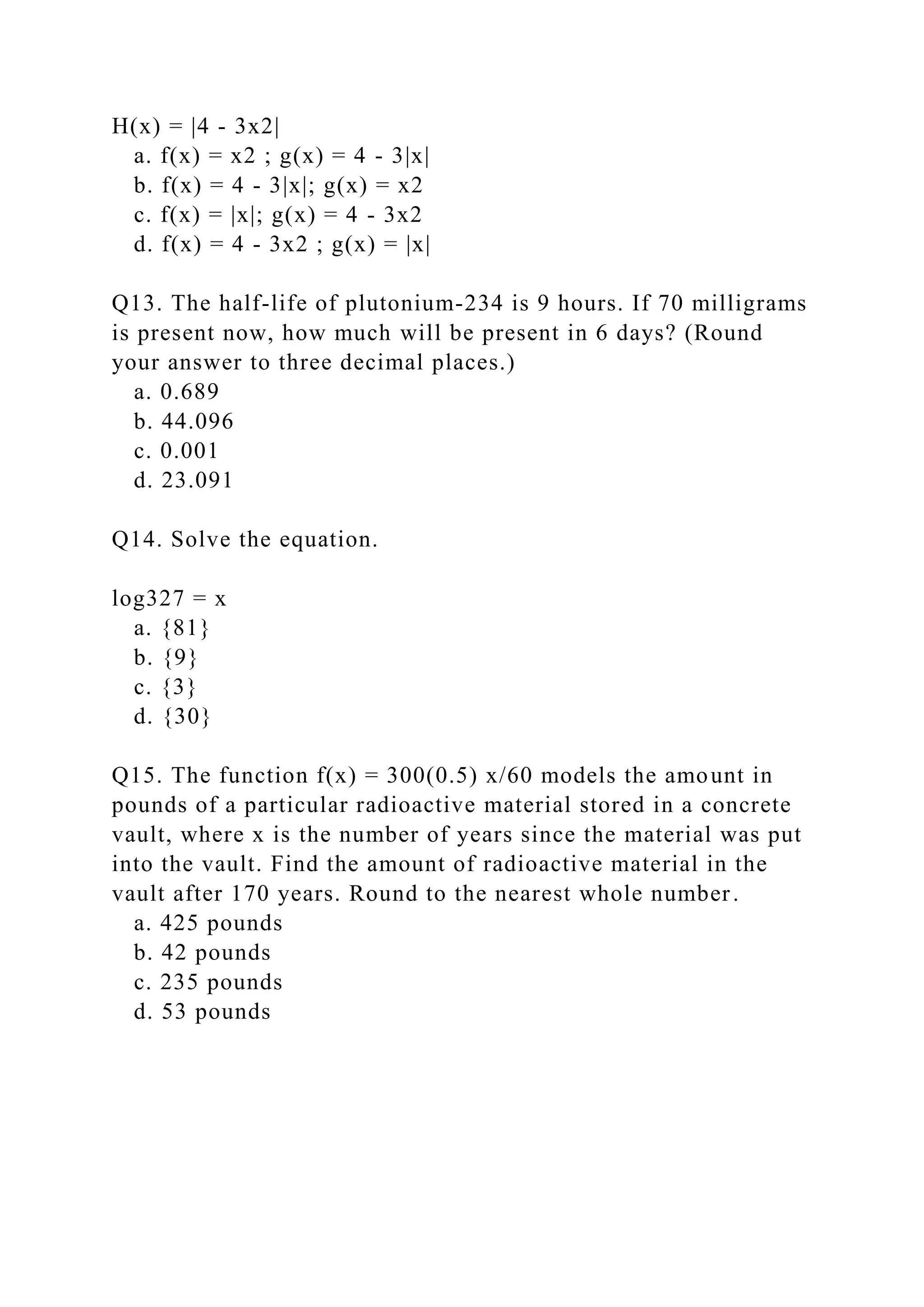 H(x) = |4 - 3x2|
a. f(x) = x2 ; g(x) = 4 - 3|x|
b. f(x) = 4 - 3|x|; g(x) = x2
c. f(x) = |x|; g(x) = 4 - 3x2
d. f(x) = 4 - 3x2 ; g(x) = |x|
Q13. The half-life of plutonium-234 is 9 hours. If 70 milligrams
is present now, how much will be present in 6 days? (Round
your answer to three decimal places.)
a. 0.689
b. 44.096
c. 0.001
d. 23.091
Q14. Solve the equation.
log327 = x
a. {81}
b. {9}
c. {3}
d. {30}
Q15. The function f(x) = 300(0.5) x/60 models the amount in
pounds of a particular radioactive material stored in a concrete
vault, where x is the number of years since the material was put
into the vault. Find the amount of radioactive material in the
vault after 170 years. Round to the nearest whole number.
a. 425 pounds
b. 42 pounds
c. 235 pounds
d. 53 pounds
 