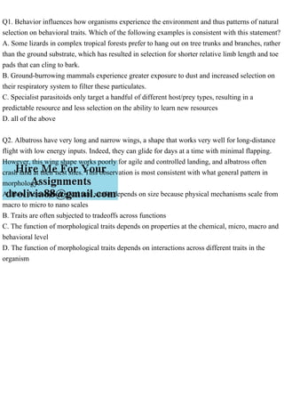 Q1. Behavior influences how organisms experience the environment and thus patterns of natural
selection on behavioral traits. Which of the following examples is consistent with this statement?
A. Some lizards in complex tropical forests prefer to hang out on tree trunks and branches, rather
than the ground substrate, which has resulted in selection for shorter relative limb length and toe
pads that can cling to bark.
B. Ground-burrowing mammals experience greater exposure to dust and increased selection on
their respiratory system to filter these particulates.
C. Specialist parasitoids only target a handful of different host/prey types, resulting in a
predictable resource and less selection on the ability to learn new resources
D. all of the above
Q2. Albatross have very long and narrow wings, a shape that works very well for long-distance
flight with low energy inputs. Indeed, they can glide for days at a time with minimal flapping.
However, this wing shape works poorly for agile and controlled landing, and albatross often
crash land at their nest sites. This observation is most consistent with what general pattern in
morphology?
A. How the morphological trait works depends on size because physical mechanisms scale from
macro to micro to nano scales
B. Traits are often subjected to tradeoffs across functions
C. The function of morphological traits depends on properties at the chemical, micro, macro and
behavioral level
D. The function of morphological traits depends on interactions across different traits in the
organism
 