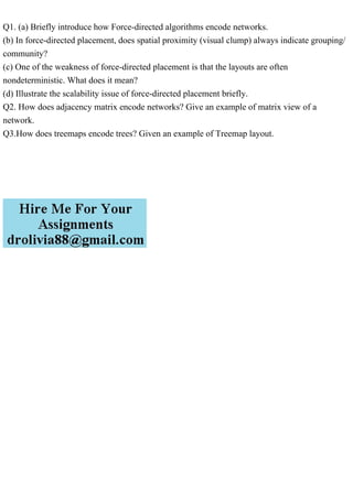 Q1. (a) Briefly introduce how Force-directed algorithms encode networks.
(b) In force-directed placement, does spatial proximity (visual clump) always indicate grouping/
community?
(c) One of the weakness of force-directed placement is that the layouts are often
nondeterministic. What does it mean?
(d) Illustrate the scalability issue of force-directed placement briefly.
Q2. How does adjacency matrix encode networks? Give an example of matrix view of a
network.
Q3.How does treemaps encode trees? Given an example of Treemap layout.