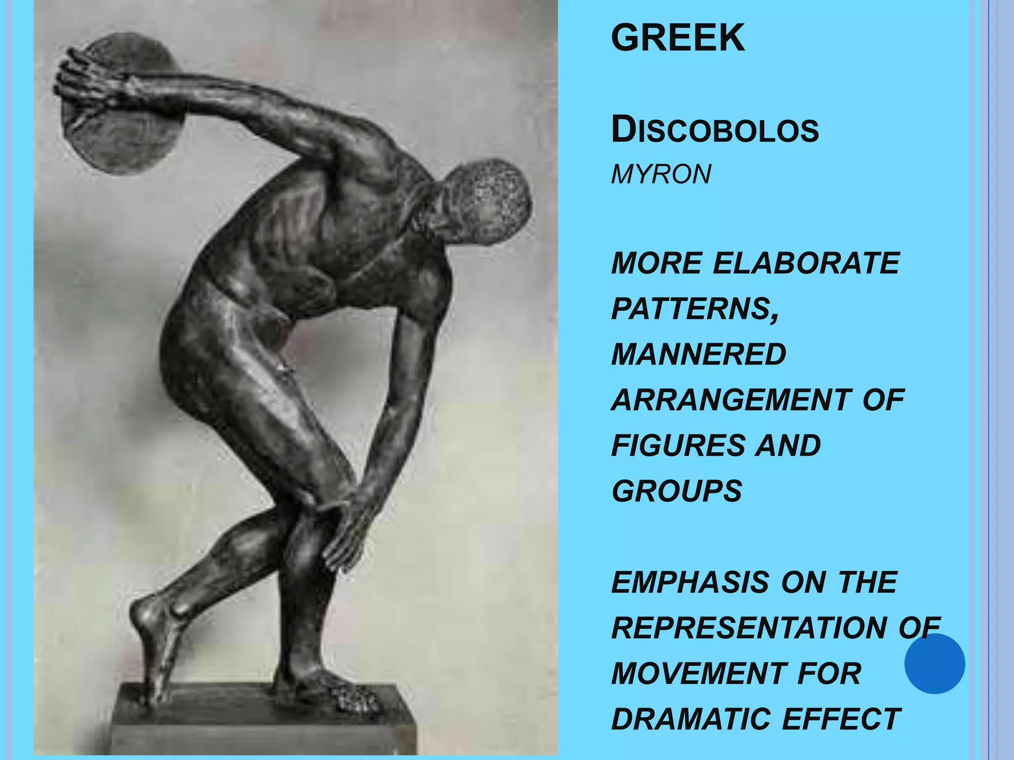 GREEK
DISCOBOLOS
MYRON
MORE ELABORATE
PATTERNS,
MANNERED
ARRANGEMENT OF
FIGURES AND
GROUPS
EMPHASIS ON THE
REPRESENTATION OF
MOVEMENT FOR
DRAMATIC EFFECT
 