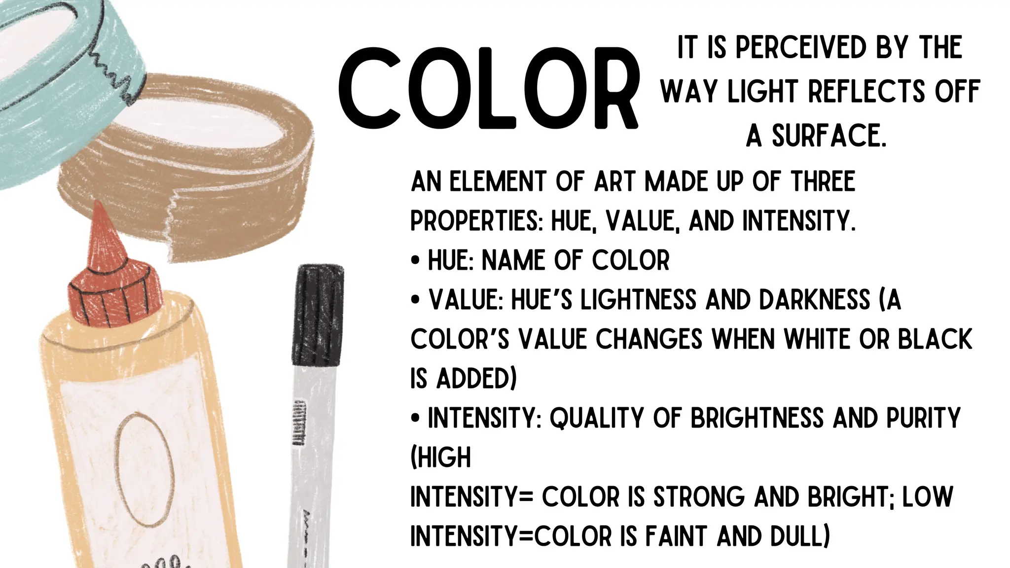 COLOR
AN ELEMENT OF ART MADE UP OF THREE
PROPERTIES: HUE, VALUE, AND INTENSITY.
• HUE: NAME OF COLOR
• VALUE: HUE’S LIGHTNESS AND DARKNESS (A
COLOR’S VALUE CHANGES WHEN WHITE OR BLACK
IS ADDED)
• INTENSITY: QUALITY OF BRIGHTNESS AND PURITY
(HIGH
INTENSITY= COLOR IS STRONG AND BRIGHT; LOW
INTENSITY=COLOR IS FAINT AND DULL)
IT IS PERCEIVED BY THE
WAY LIGHT REFLECTS OFF
A SURFACE.
 